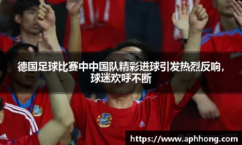 德国足球比赛中中国队精彩进球引发热烈反响，球迷欢呼不断