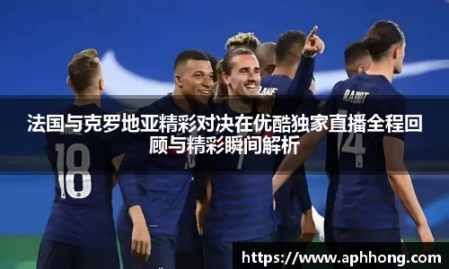 法国与克罗地亚精彩对决在优酷独家直播全程回顾与精彩瞬间解析