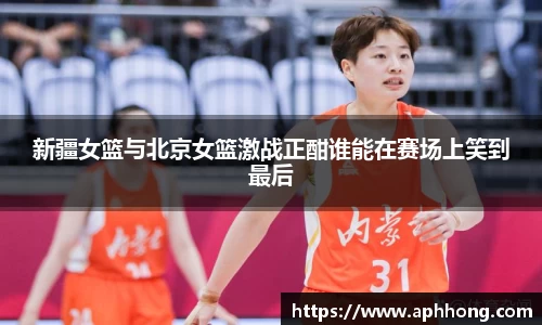 新疆女篮与北京女篮激战正酣谁能在赛场上笑到最后